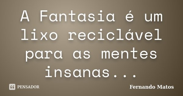 A Fantasia é um lixo reciclável para as mentes insanas...... Frase de Fernando Matos.