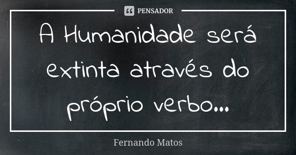 A Humanidade será extinta através do próprio verbo...... Frase de Fernando Matos.