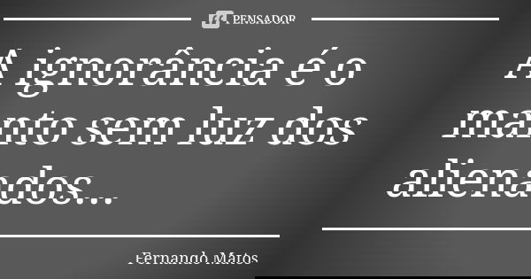 A ignorância é o manto sem luz dos alienados...... Frase de Fernando Matos.