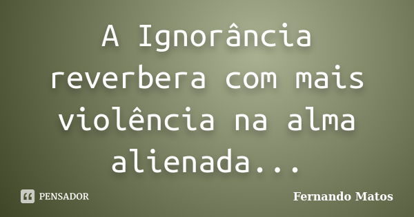 A Ignorância reverbera com mais violência na alma alienada...... Frase de Fernando Matos.