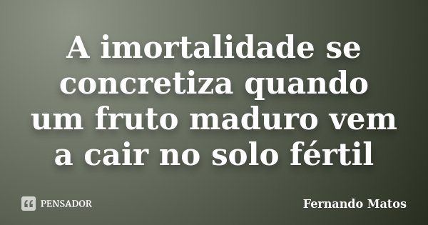 A imortalidade se concretiza quando um fruto maduro vem a cair no solo fértil... Frase de Fernando Matos.