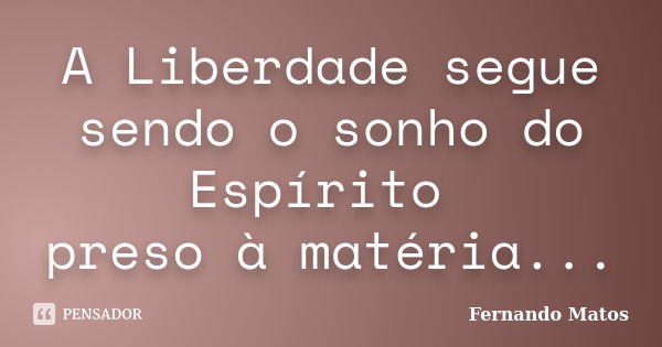 A Liberdade segue sendo o sonho do Espírito preso à matéria...... Frase de Fernando Matos.