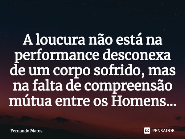 ⁠A loucura não está na performance desconexa de um corpo sofrido, mas na falta de compreensão mútua entre os Homens...... Frase de Fernando Matos.