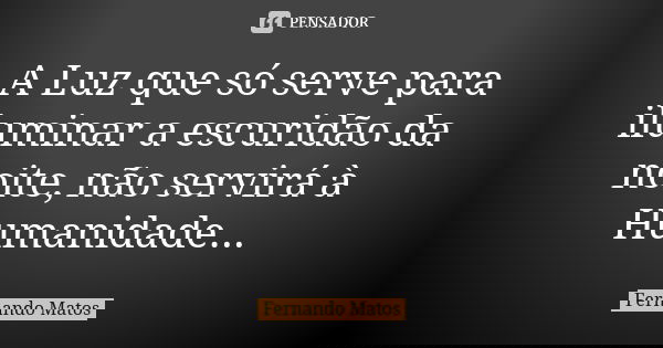 A Luz que só serve para iluminar a escuridão da noite, não servirá à Humanidade...... Frase de Fernando Matos.
