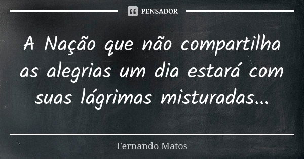 A Nação que não compartilha as alegrias um dia estará com suas lágrimas misturadas...... Frase de Fernando Matos.