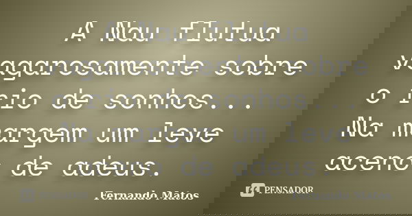 A Nau flutua vagarosamente sobre o rio de sonhos... Na margem um leve aceno de adeus.... Frase de Fernando Matos.