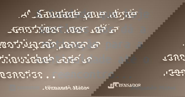 A Saudade que hoje sentimos nos dá a motivação para a continuidade até o reencontro...... Frase de Fernando Matos.