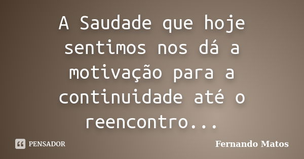 A Saudade que hoje sentimos nos dá a motivação para a continuidade até o reencontro...... Frase de Fernando Matos.