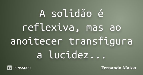 A solidão é reflexiva, mas ao anoitecer transfigura a lucidez...... Frase de Fernando Matos.