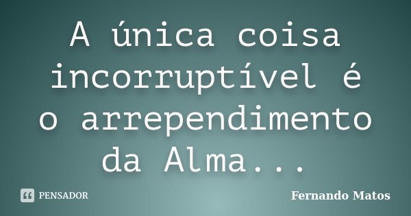 A única coisa incorruptível é o arrependimento da Alma...... Frase de Fernando Matos.