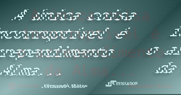 A única coisa incorruptível é o arrependimento da Alma...... Frase de Fernando Matos.
