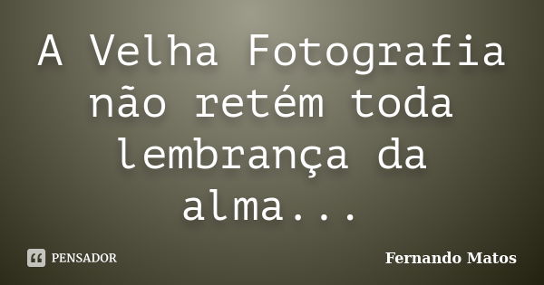 A Velha Fotografia não retém toda lembrança da alma...... Frase de Fernando Matos.