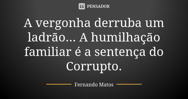 A vergonha derruba um ladrão... A humilhação familiar é a sentença do Corrupto.... Frase de Fernando Matos.