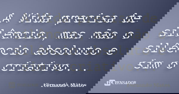 A Vida precisa de silêncio, mas não o silêncio absoluto e sim o criativo...... Frase de Fernando Matos.