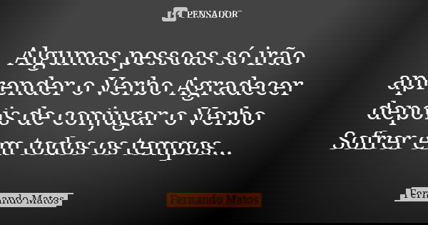 Algumas pessoas só irão aprender o Verbo Agradecer depois de conjugar o Verbo Sofrer em todos os tempos...... Frase de Fernando Matos.