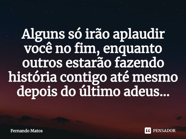 ⁠Alguns só irão aplaudir você no fim, enquanto outros estarão fazendo história contigo até mesmo depois do último adeus...... Frase de Fernando Matos.