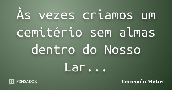 Às vezes criamos um cemitério sem almas dentro do Nosso Lar...... Frase de Fernando Matos.