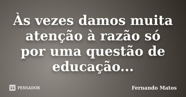 Às vezes damos muita atenção à razão só por uma questão de educação...... Frase de Fernando Matos.