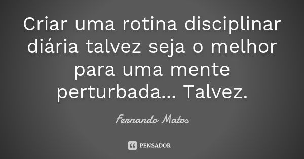 Criar uma rotina disciplinar diária talvez seja o melhor para uma mente perturbada... Talvez.... Frase de Fernando Matos.