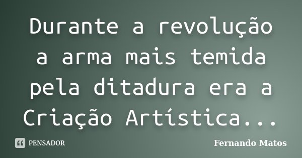 Durante a revolução a arma mais temida pela ditadura era a Criação Artística...... Frase de Fernando Matos.