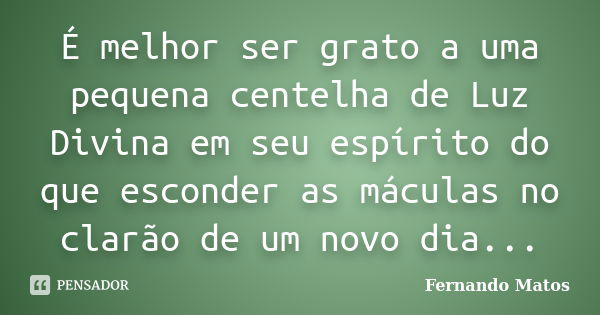 É melhor ser grato a uma pequena centelha de Luz Divina em seu espírito do que esconder as máculas no clarão de um novo dia...... Frase de Fernando Matos.