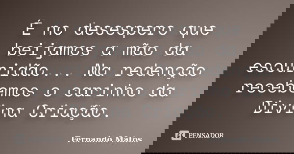 É no desespero que beijamos a mão da escuridão... Na redenção recebemos o carinho da Divina Criação.... Frase de Fernando Matos.