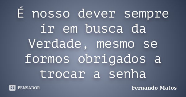 É nosso dever sempre ir em busca da Verdade, mesmo se formos obrigados a trocar a senha... Frase de Fernando Matos.