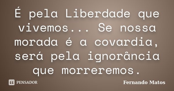 É pela Liberdade que vivemos... Se nossa morada é a covardia, será pela ignorância que morreremos.... Frase de Fernando Matos.
