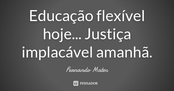 Educação flexível hoje... Justiça implacável amanhã.... Frase de Fernando Matos.