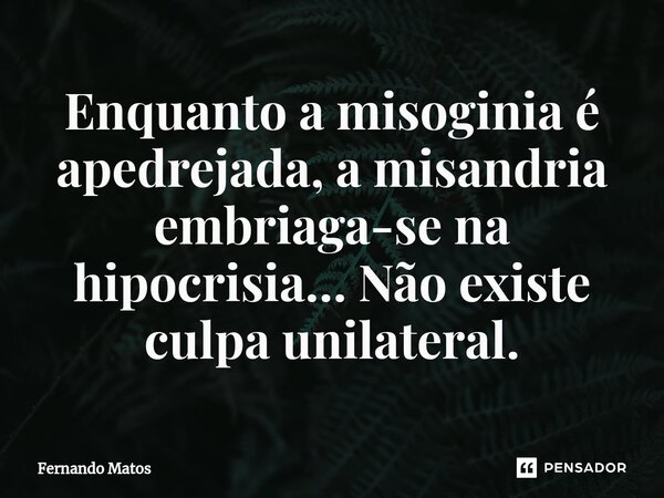 ⁠Enquanto a misoginia é apedrejada, a misandria embriaga-se na hipocrisia… Não existe culpa unilateral.... Frase de Fernando Matos.