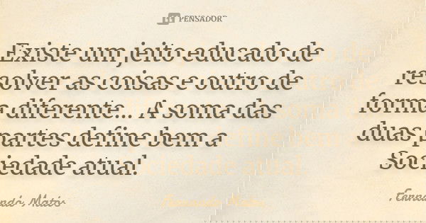 Existe um jeito educado de resolver as coisas e outro de forma diferente... A soma das duas partes define bem a Sociedade atual.... Frase de Fernando Matos.