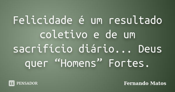 Felicidade é um resultado coletivo e de um sacrifício diário... Deus quer “Homens” Fortes.... Frase de Fernando Matos.