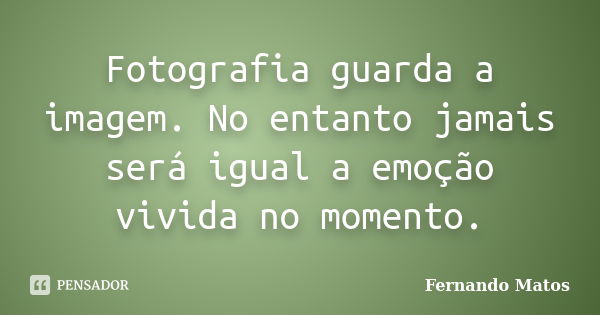 Fotografia guarda a imagem. No entanto jamais será igual a emoção vivida no momento.... Frase de Fernando Matos.