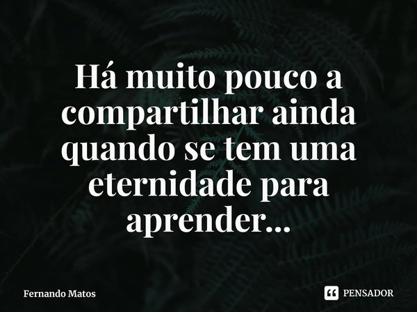 ⁠Há muito pouco a compartilhar ainda quando se tem uma eternidade para aprender...... Frase de Fernando Matos.