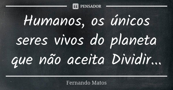 Humanos, os únicos seres vivos do planeta que não aceita Dividir...... Frase de Fernando Matos.