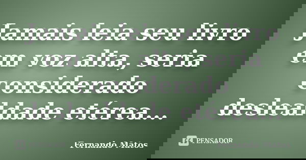 Jamais leia seu livro em voz alta, seria considerado deslealdade etérea...... Frase de Fernando Matos.