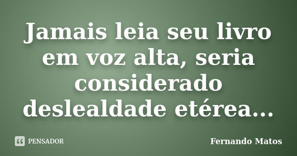 Jamais leia seu livro em voz alta, seria considerado deslealdade etérea...... Frase de Fernando Matos.