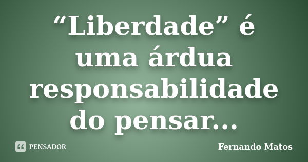 “Liberdade” é uma árdua responsabilidade do pensar...... Frase de Fernando Matos.