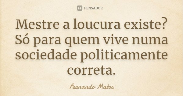 Mestre a loucura existe? Só para quem vive numa sociedade politicamente correta.... Frase de Fernando Matos.
