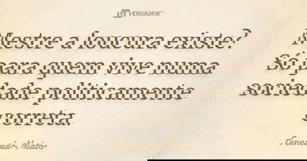 Mestre a loucura existe? Só para quem vive numa sociedade politicamente correta.... Frase de Fernando Matos.