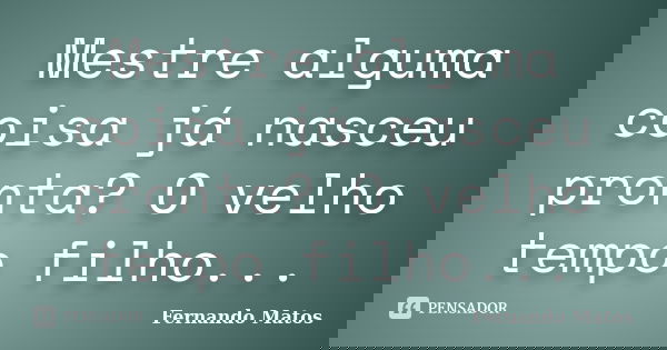 Mestre alguma coisa já nasceu pronta? O velho tempo filho...... Frase de Fernando Matos.