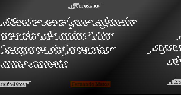 Mestre será que alguém precisa de mim? Um papel sempre irá precisar de uma caneta.... Frase de Fernando Matos.