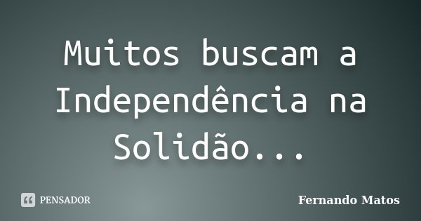Muitos buscam a Independência na Solidão...... Frase de Fernando Matos.
