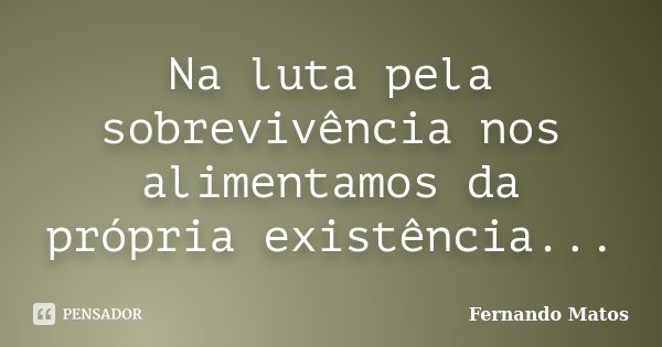 Na luta pela sobrevivência nos alimentamos da própria existência...... Frase de Fernando Matos.