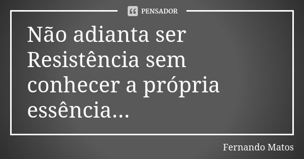 Não adianta ser Resistência sem conhecer a própria essência...... Frase de Fernando Matos.