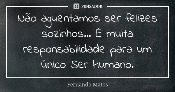 Não aguentamos ser felizes sozinhos... É muita responsabilidade para um único Ser Humano.... Frase de Fernando Matos.