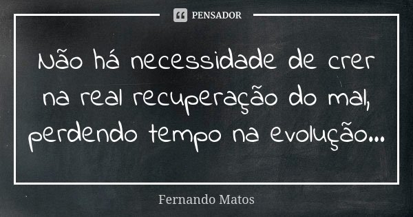 Não há necessidade de crer na real recuperação do mal, perdendo tempo na evolução...... Frase de Fernando Matos.
