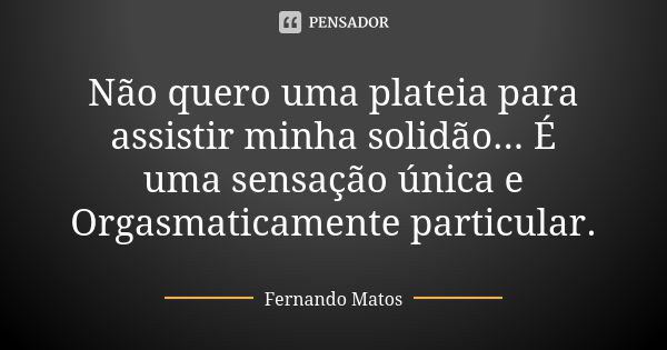 Não quero uma plateia para assistir minha solidão... É uma sensação única e Orgasmaticamente particular.... Frase de Fernando Matos.