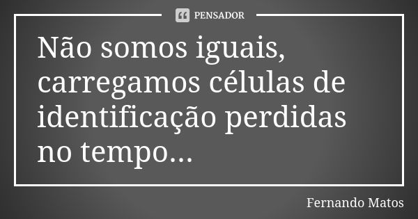 Não somos iguais, carregamos células de identificação perdidas no tempo...... Frase de Fernando Matos.