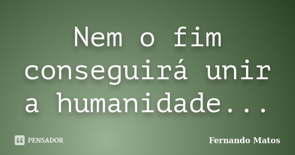 Nem o fim conseguirá unir a humanidade...... Frase de Fernando Matos.